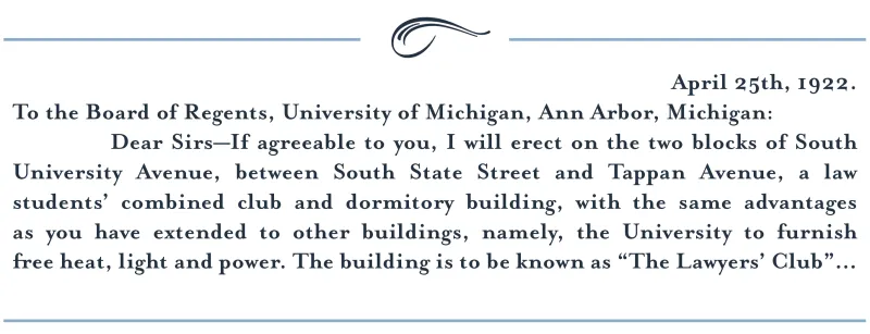 April 25th, 1922. To the Board of Regents, University of Michigan, Ann Arbor, Michigan: Dear Sirs—If agreeable to you, I will erect on the two blocks of South University Avenue, between South State Street and Tappan Avenue, a law students’ combined club and dormitory building, with the same advantages as you have extended to other buildings, namely, the University to furnish free heat, light and power. The building is to be known as “The Lawyers’ Club”...